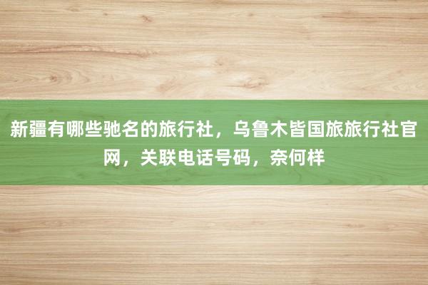 新疆有哪些驰名的旅行社，乌鲁木皆国旅旅行社官网，关联电话号码，奈何样