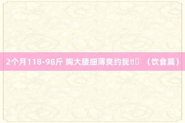 2个月118-98斤 胸大腰细薄爽约我‼️(饮食篇)