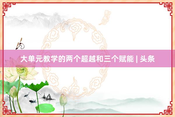大单元教学的两个超越和三个赋能 | 头条