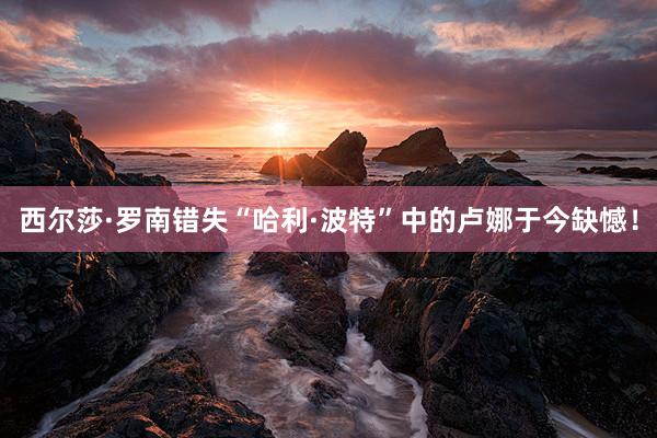 西尔莎·罗南错失“哈利·波特”中的卢娜于今缺憾！
