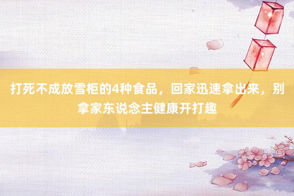 打死不成放雪柜的4种食品，回家迅速拿出来，别拿家东说念主健康开打趣