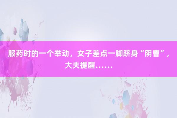 服药时的一个举动，女子差点一脚跻身“阴曹”，大夫提醒……