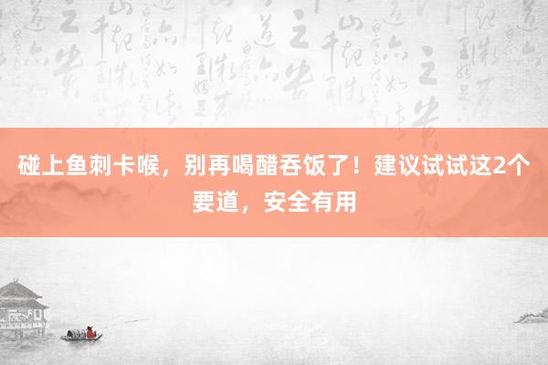 碰上鱼刺卡喉，别再喝醋吞饭了！建议试试这2个要道，安全有用