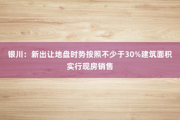 银川：新出让地盘时势按照不少于30%建筑面积实行现房销售