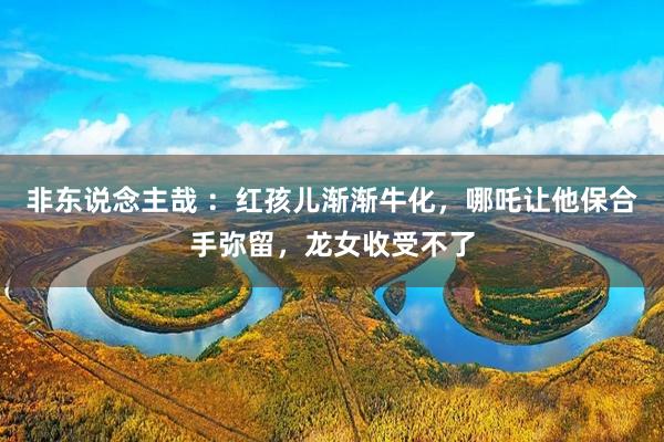 非东说念主哉 ：红孩儿渐渐牛化，哪吒让他保合手弥留，龙女收受不了