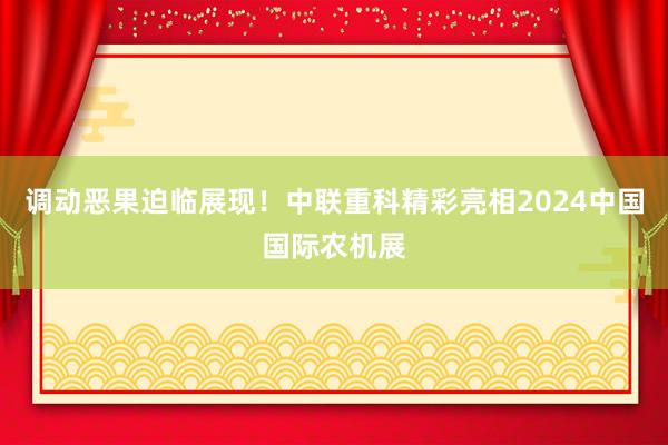 调动恶果迫临展现！中联重科精彩亮相2024中国国际农机展