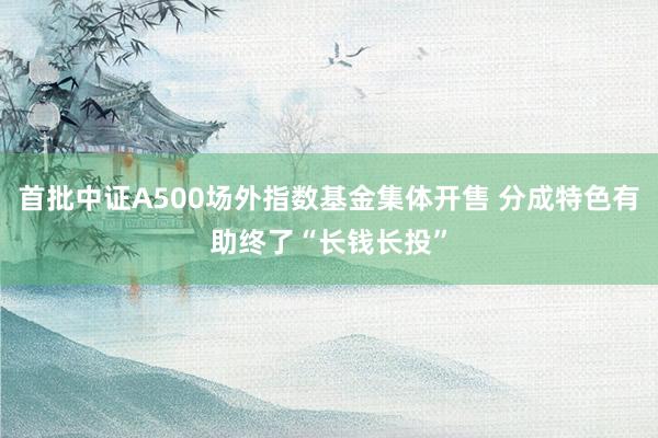首批中证A500场外指数基金集体开售 分成特色有助终了“长钱长投”