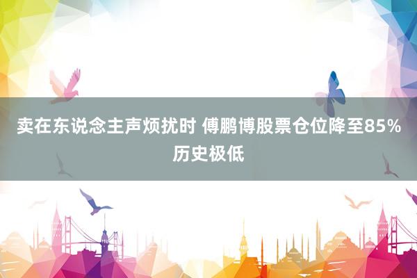 卖在东说念主声烦扰时 傅鹏博股票仓位降至85%历史极低