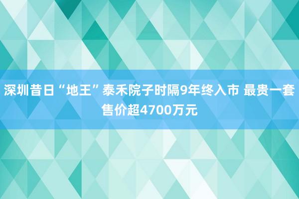 深圳昔日“地王”泰禾院子时隔9年终入市 最贵一套售价超4700万元