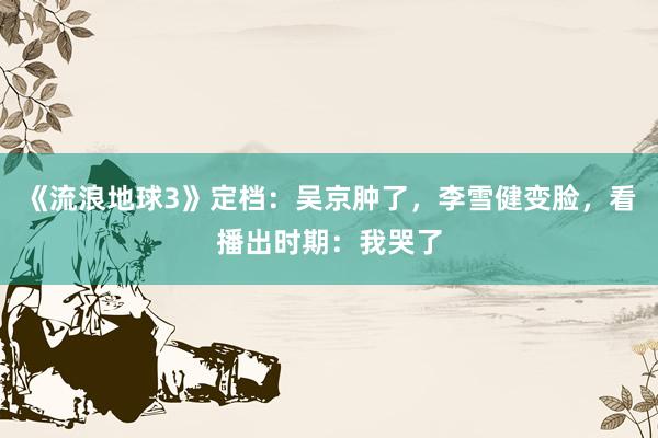 《流浪地球3》定档：吴京肿了，李雪健变脸，看播出时期：我哭了