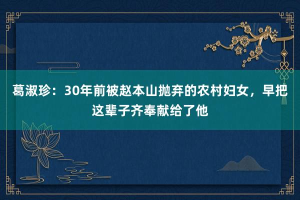 葛淑珍：30年前被赵本山抛弃的农村妇女，早把这辈子齐奉献给了他