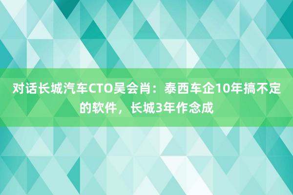 对话长城汽车CTO吴会肖：泰西车企10年搞不定的软件，长城3年作念成