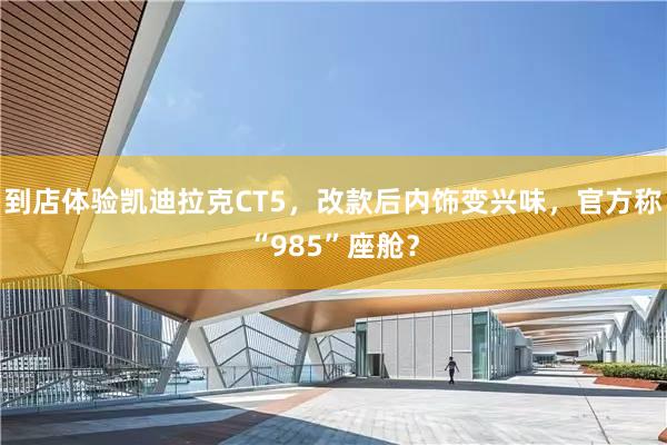 到店体验凯迪拉克CT5，改款后内饰变兴味，官方称“985”座舱？