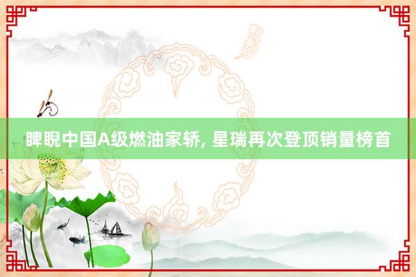 睥睨中国A级燃油家轿, 星瑞再次登顶销量榜首