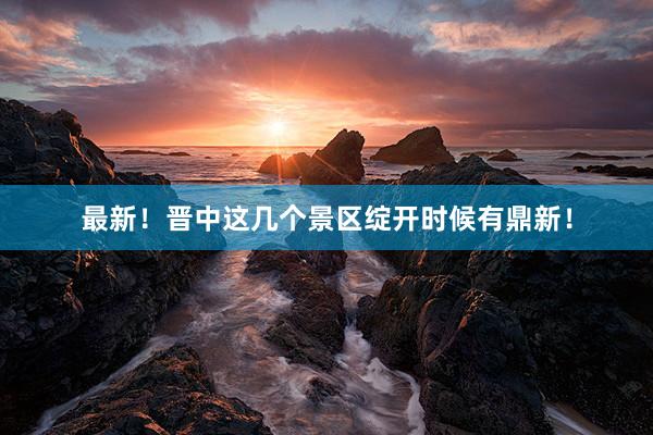 最新！晋中这几个景区绽开时候有鼎新！
