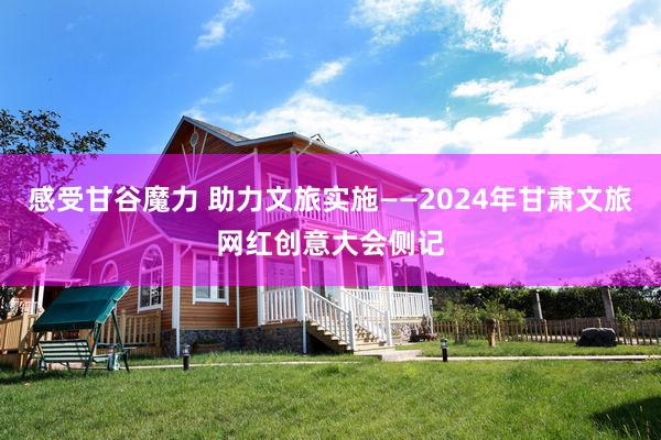 感受甘谷魔力 助力文旅实施——2024年甘肃文旅网红创意大会侧记