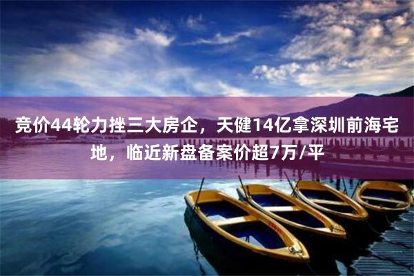 竞价44轮力挫三大房企，天健14亿拿深圳前海宅地，临近新盘备案价超7万/平