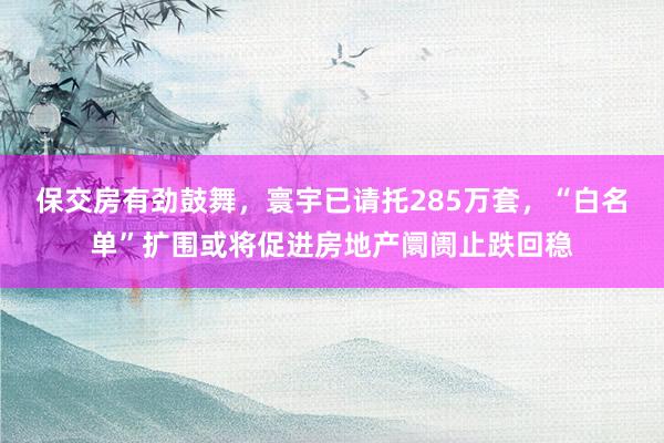保交房有劲鼓舞，寰宇已请托285万套，“白名单”扩围或将促进房地产阛阓止跌回稳