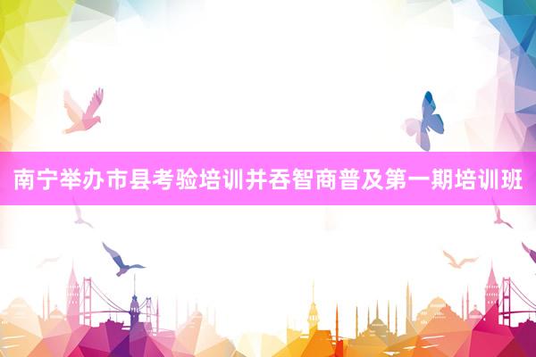 南宁举办市县考验培训并吞智商普及第一期培训班