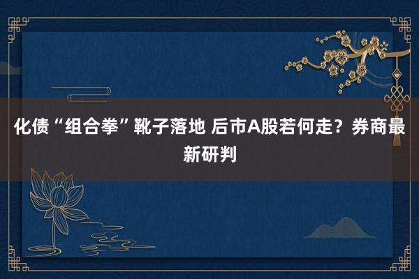 化债“组合拳”靴子落地 后市A股若何走？券商最新研判