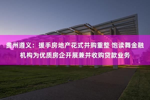 贵州遵义：援手房地产花式并购重整 饱读舞金融机构为优质房企开展兼并收购贷款业务