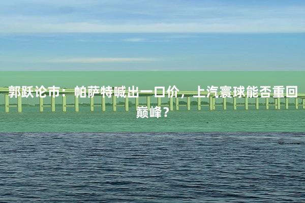 郭跃论市：帕萨特喊出一口价，上汽寰球能否重回巅峰？