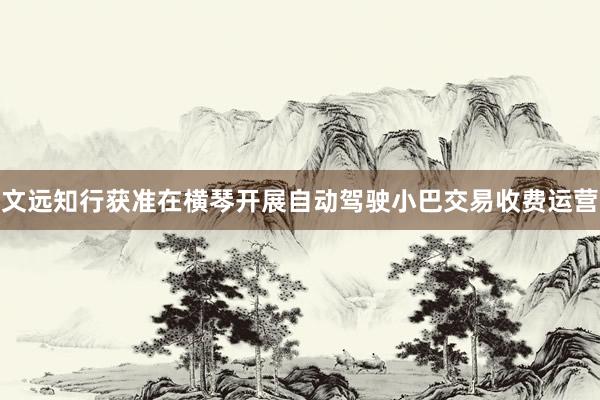 文远知行获准在横琴开展自动驾驶小巴交易收费运营