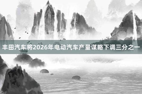 丰田汽车将2026年电动汽车产量谋略下调三分之一
