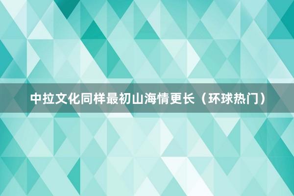 中拉文化同样最初山海情更长（环球热门）