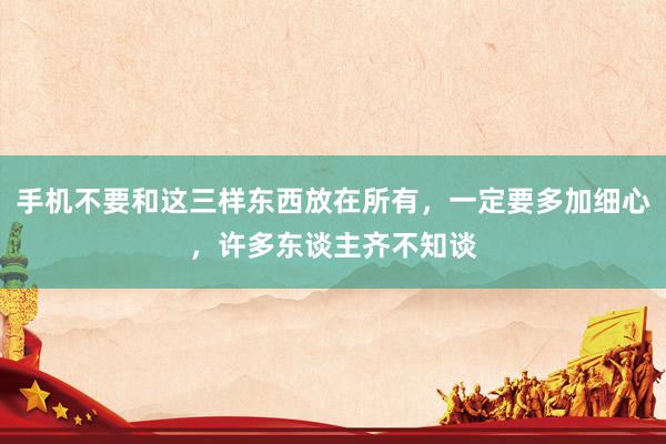 手机不要和这三样东西放在所有，一定要多加细心，许多东谈主齐不知谈