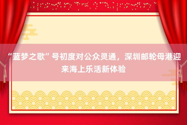 “蓝梦之歌”号初度对公众灵通，深圳邮轮母港迎来海上乐活新体验