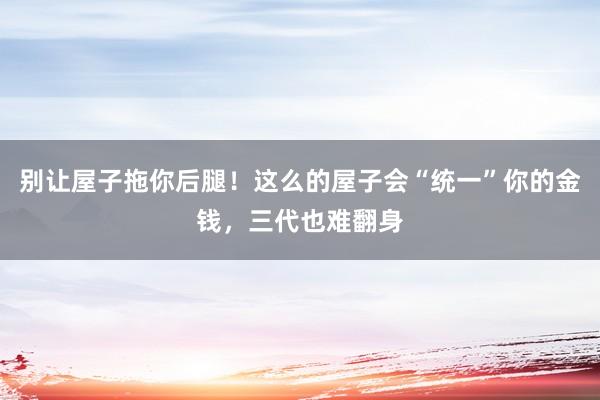 别让屋子拖你后腿！这么的屋子会“统一”你的金钱，三代也难翻身