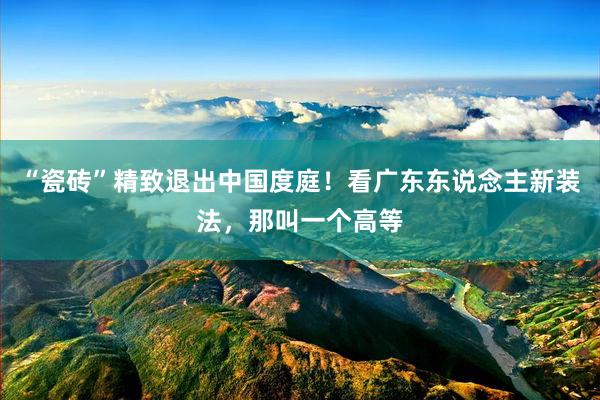 “瓷砖”精致退出中国度庭！看广东东说念主新装法，那叫一个高等