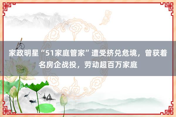 家政明星“51家庭管家”遭受挤兑危境，曾获着名房企战投，劳动超百万家庭