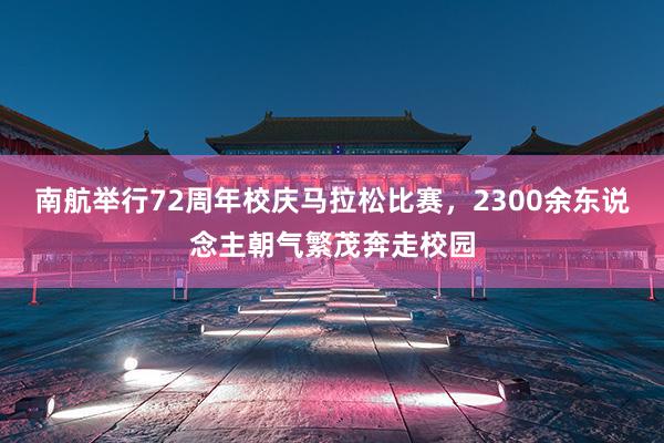 南航举行72周年校庆马拉松比赛，2300余东说念主朝气繁茂奔走校园