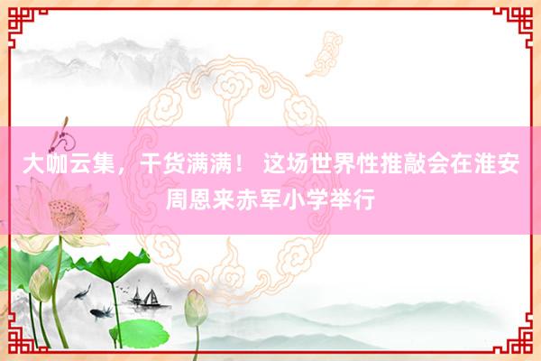大咖云集，干货满满！ 这场世界性推敲会在淮安周恩来赤军小学举行